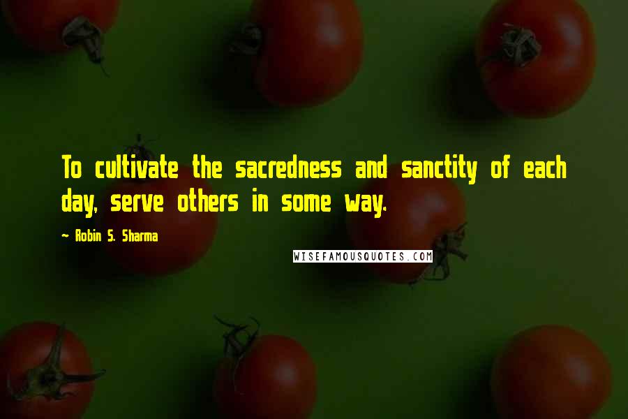 Robin S. Sharma Quotes: To cultivate the sacredness and sanctity of each day, serve others in some way.