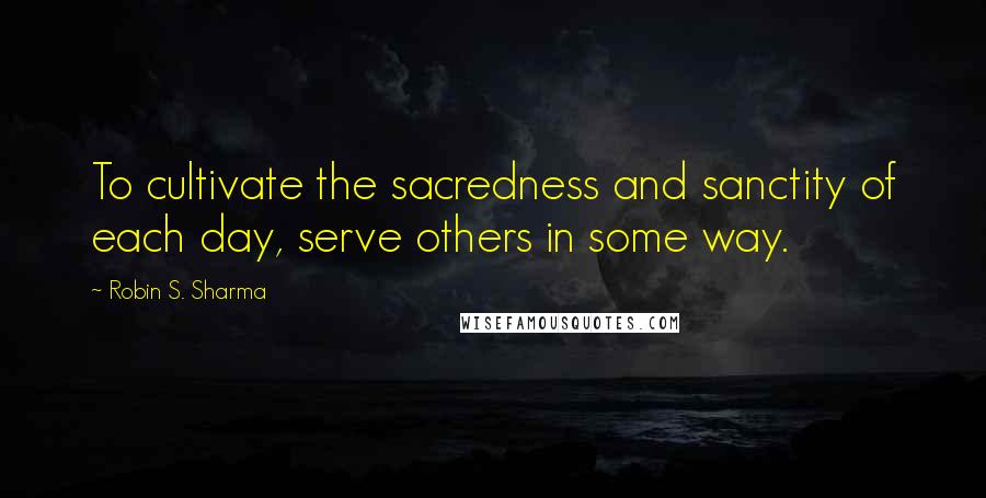 Robin S. Sharma Quotes: To cultivate the sacredness and sanctity of each day, serve others in some way.