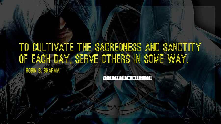 Robin S. Sharma Quotes: To cultivate the sacredness and sanctity of each day, serve others in some way.