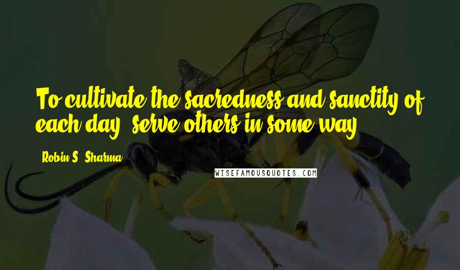 Robin S. Sharma Quotes: To cultivate the sacredness and sanctity of each day, serve others in some way.