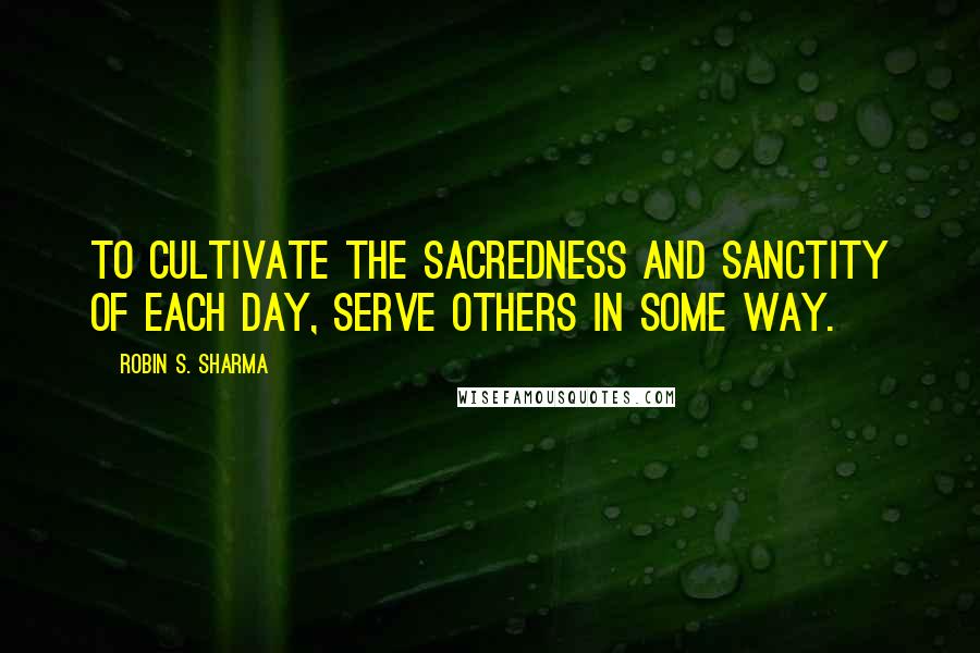 Robin S. Sharma Quotes: To cultivate the sacredness and sanctity of each day, serve others in some way.