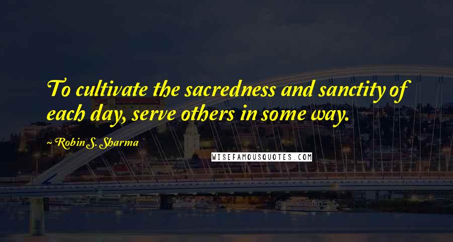 Robin S. Sharma Quotes: To cultivate the sacredness and sanctity of each day, serve others in some way.