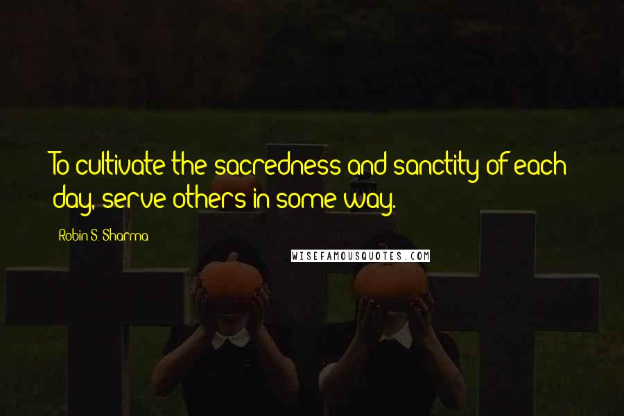 Robin S. Sharma Quotes: To cultivate the sacredness and sanctity of each day, serve others in some way.