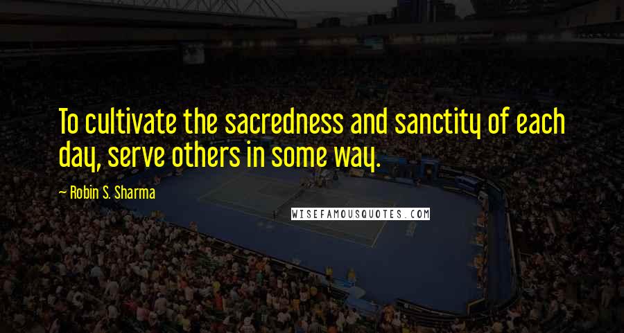 Robin S. Sharma Quotes: To cultivate the sacredness and sanctity of each day, serve others in some way.