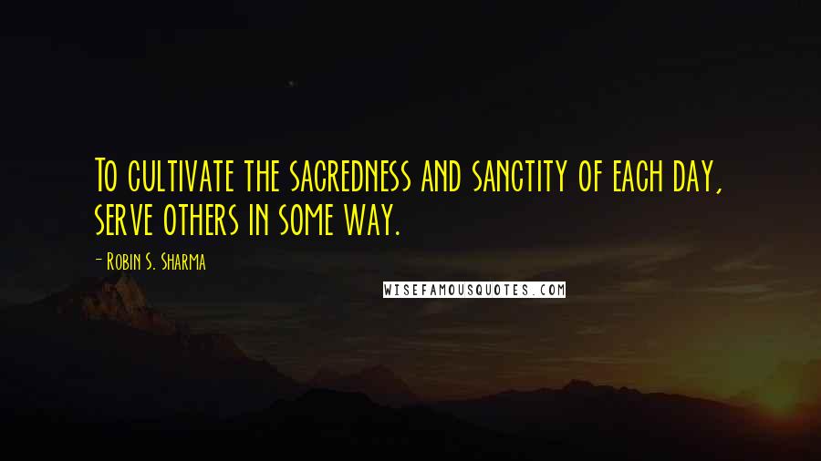 Robin S. Sharma Quotes: To cultivate the sacredness and sanctity of each day, serve others in some way.