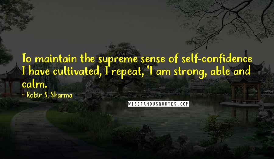 Robin S. Sharma Quotes: To maintain the supreme sense of self-confidence I have cultivated, I repeat, 'I am strong, able and calm.