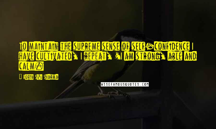 Robin S. Sharma Quotes: To maintain the supreme sense of self-confidence I have cultivated, I repeat, 'I am strong, able and calm.