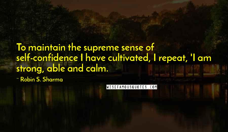 Robin S. Sharma Quotes: To maintain the supreme sense of self-confidence I have cultivated, I repeat, 'I am strong, able and calm.