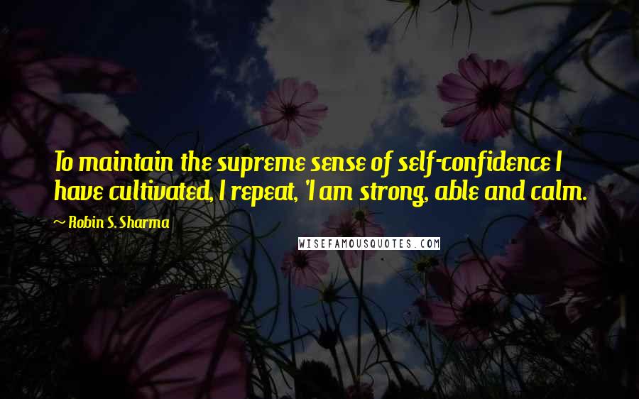 Robin S. Sharma Quotes: To maintain the supreme sense of self-confidence I have cultivated, I repeat, 'I am strong, able and calm.