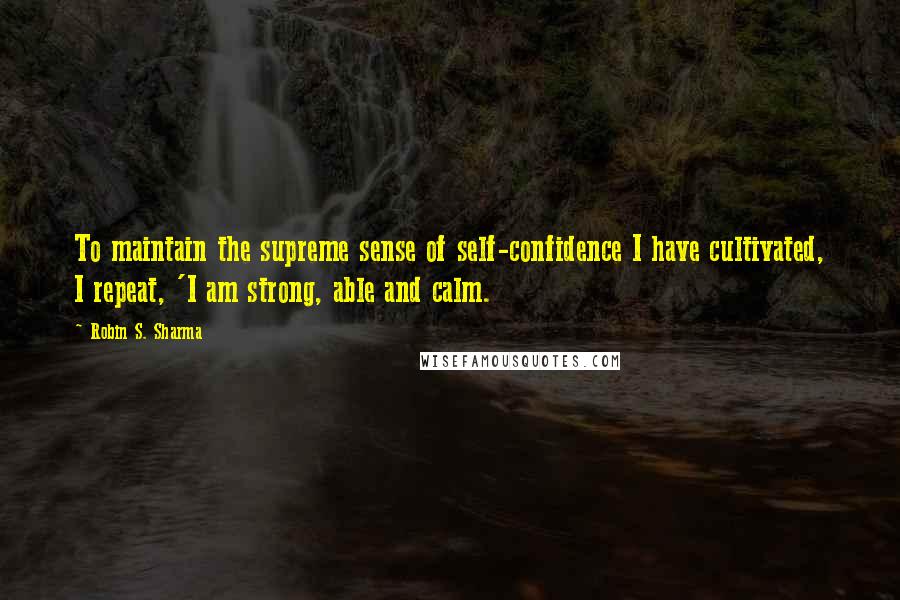 Robin S. Sharma Quotes: To maintain the supreme sense of self-confidence I have cultivated, I repeat, 'I am strong, able and calm.