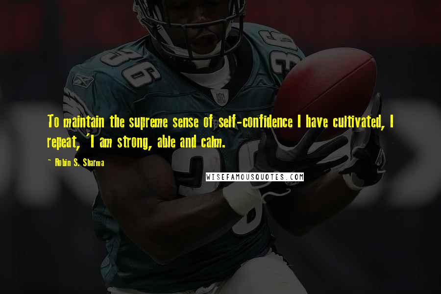 Robin S. Sharma Quotes: To maintain the supreme sense of self-confidence I have cultivated, I repeat, 'I am strong, able and calm.