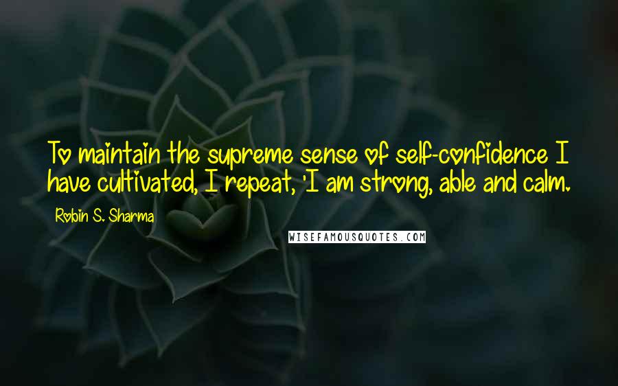 Robin S. Sharma Quotes: To maintain the supreme sense of self-confidence I have cultivated, I repeat, 'I am strong, able and calm.