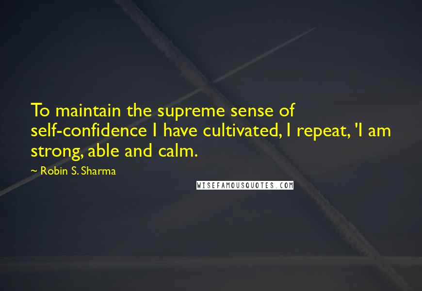 Robin S. Sharma Quotes: To maintain the supreme sense of self-confidence I have cultivated, I repeat, 'I am strong, able and calm.