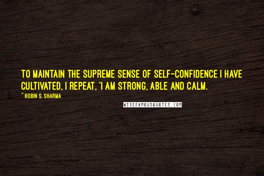 Robin S. Sharma Quotes: To maintain the supreme sense of self-confidence I have cultivated, I repeat, 'I am strong, able and calm.