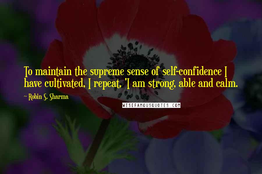 Robin S. Sharma Quotes: To maintain the supreme sense of self-confidence I have cultivated, I repeat, 'I am strong, able and calm.