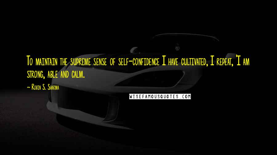 Robin S. Sharma Quotes: To maintain the supreme sense of self-confidence I have cultivated, I repeat, 'I am strong, able and calm.