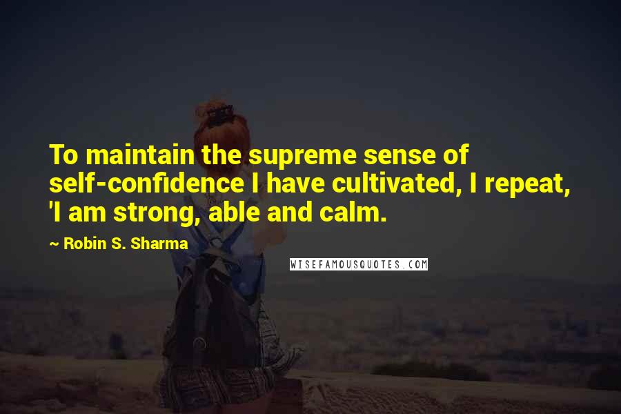 Robin S. Sharma Quotes: To maintain the supreme sense of self-confidence I have cultivated, I repeat, 'I am strong, able and calm.
