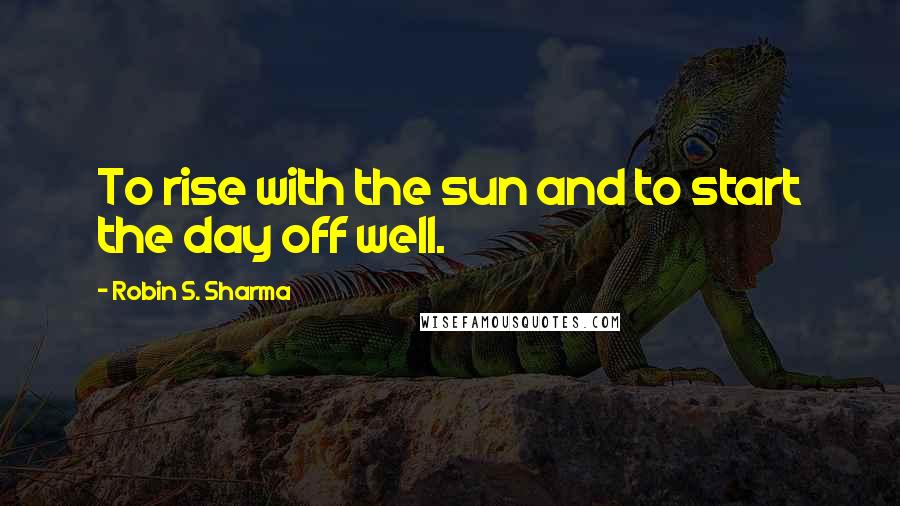 Robin S. Sharma Quotes: To rise with the sun and to start the day off well.