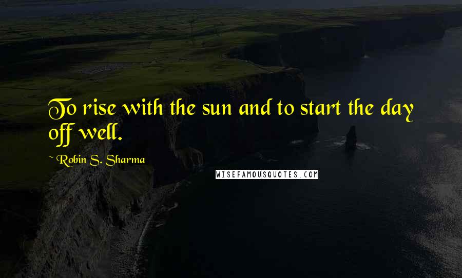 Robin S. Sharma Quotes: To rise with the sun and to start the day off well.
