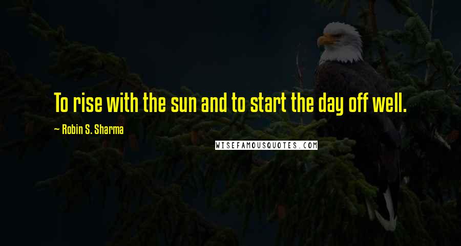Robin S. Sharma Quotes: To rise with the sun and to start the day off well.