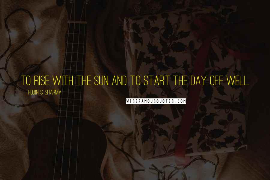 Robin S. Sharma Quotes: To rise with the sun and to start the day off well.