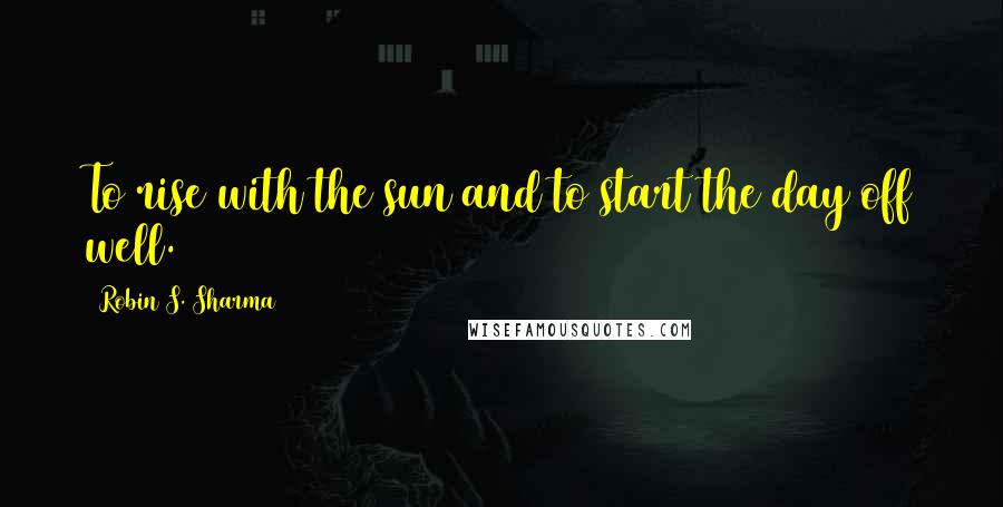 Robin S. Sharma Quotes: To rise with the sun and to start the day off well.