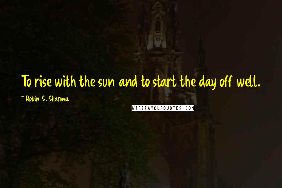 Robin S. Sharma Quotes: To rise with the sun and to start the day off well.
