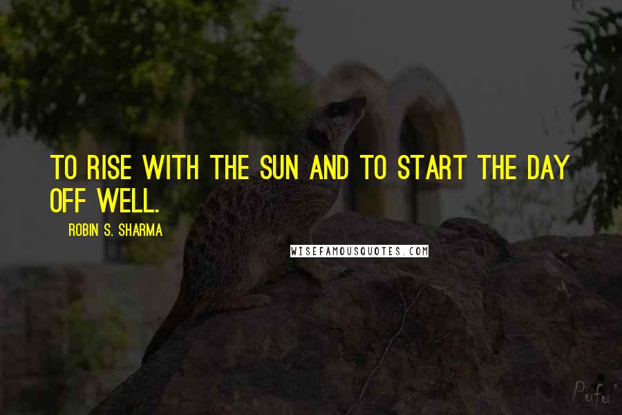 Robin S. Sharma Quotes: To rise with the sun and to start the day off well.
