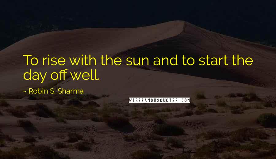 Robin S. Sharma Quotes: To rise with the sun and to start the day off well.