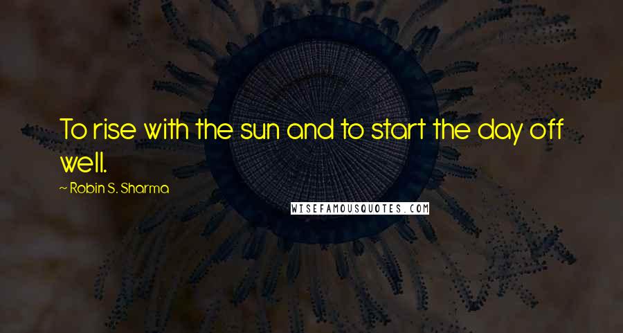 Robin S. Sharma Quotes: To rise with the sun and to start the day off well.