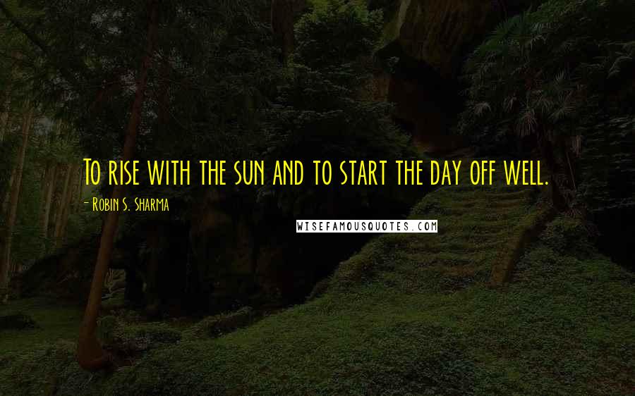 Robin S. Sharma Quotes: To rise with the sun and to start the day off well.