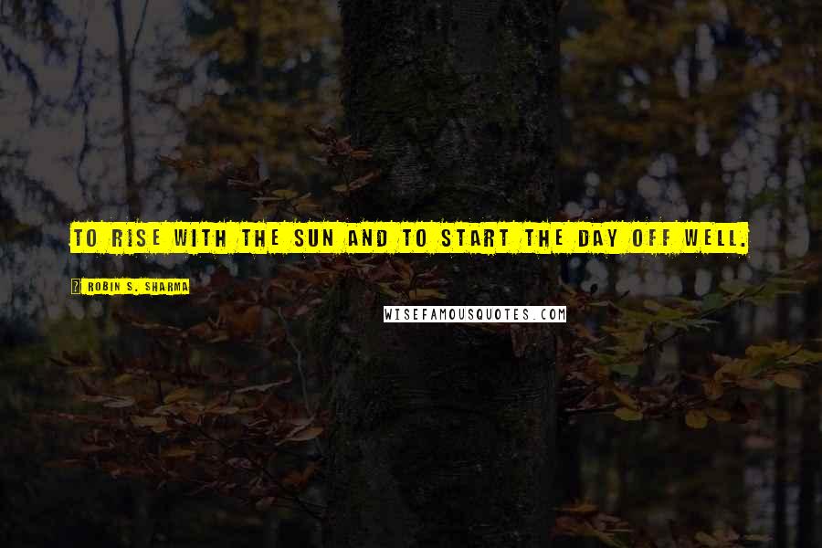 Robin S. Sharma Quotes: To rise with the sun and to start the day off well.