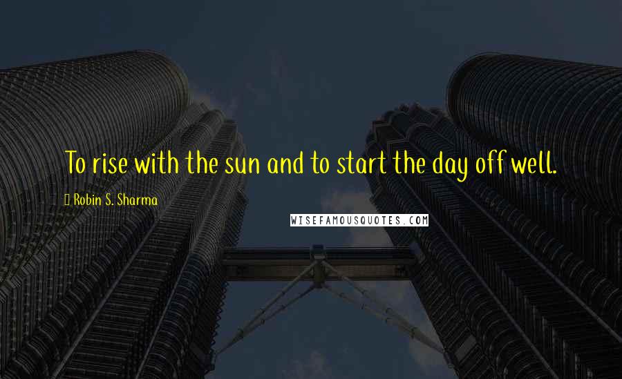 Robin S. Sharma Quotes: To rise with the sun and to start the day off well.
