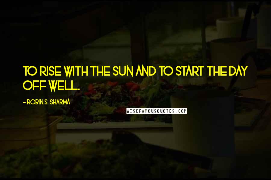 Robin S. Sharma Quotes: To rise with the sun and to start the day off well.