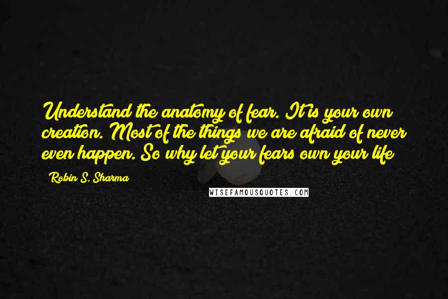 Robin S. Sharma Quotes: Understand the anatomy of fear. It is your own creation. Most of the things we are afraid of never even happen. So why let your fears own your life?