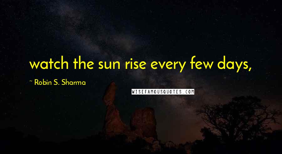Robin S. Sharma Quotes: watch the sun rise every few days,