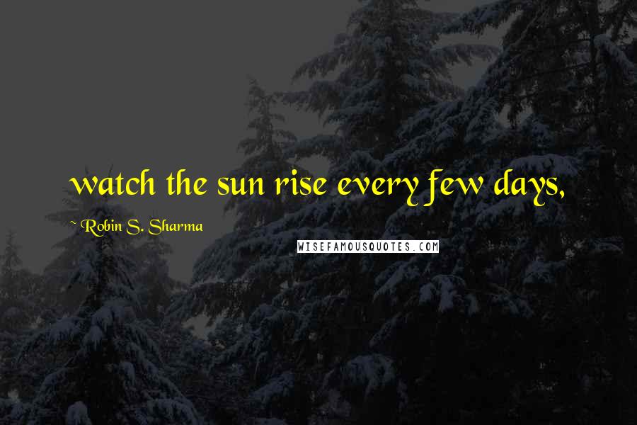 Robin S. Sharma Quotes: watch the sun rise every few days,