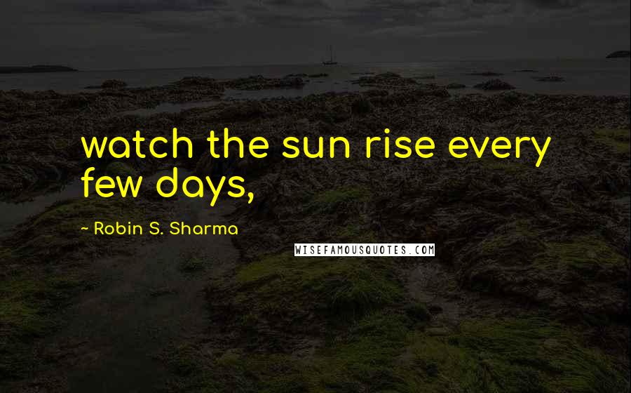 Robin S. Sharma Quotes: watch the sun rise every few days,