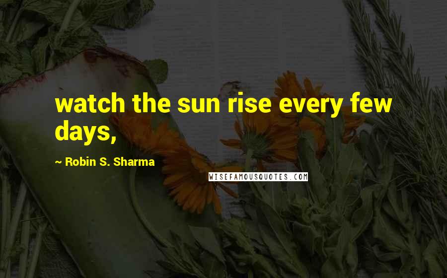 Robin S. Sharma Quotes: watch the sun rise every few days,