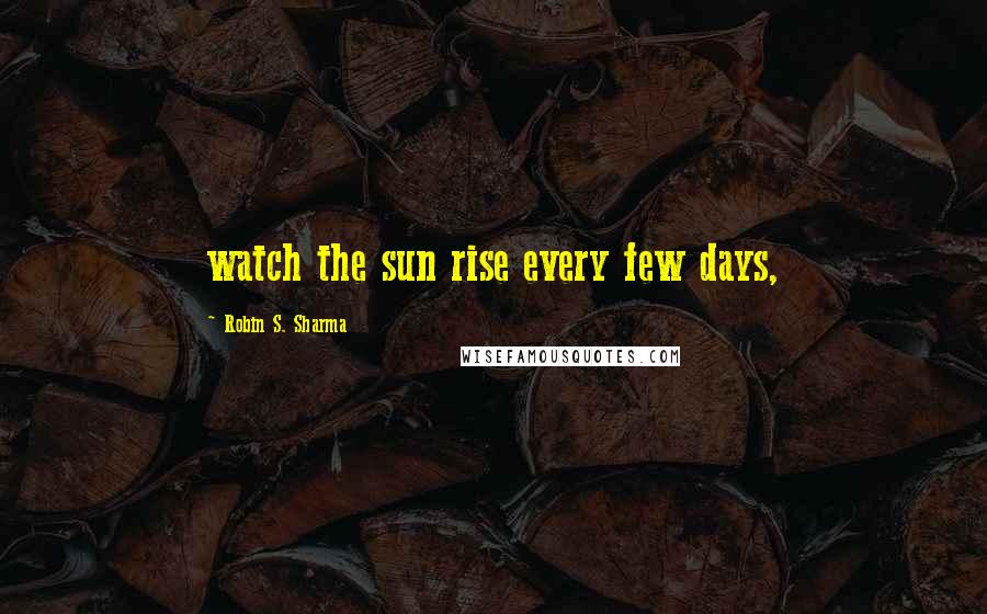 Robin S. Sharma Quotes: watch the sun rise every few days,