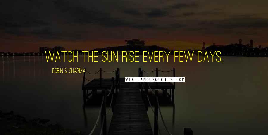 Robin S. Sharma Quotes: watch the sun rise every few days,
