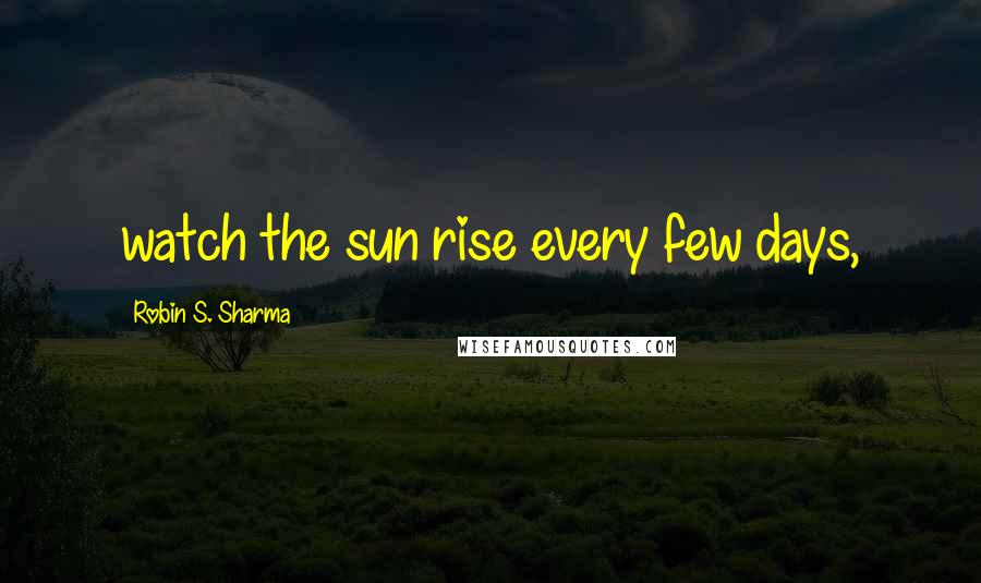 Robin S. Sharma Quotes: watch the sun rise every few days,