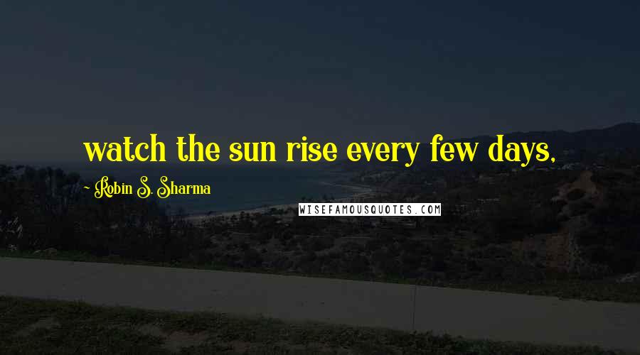 Robin S. Sharma Quotes: watch the sun rise every few days,