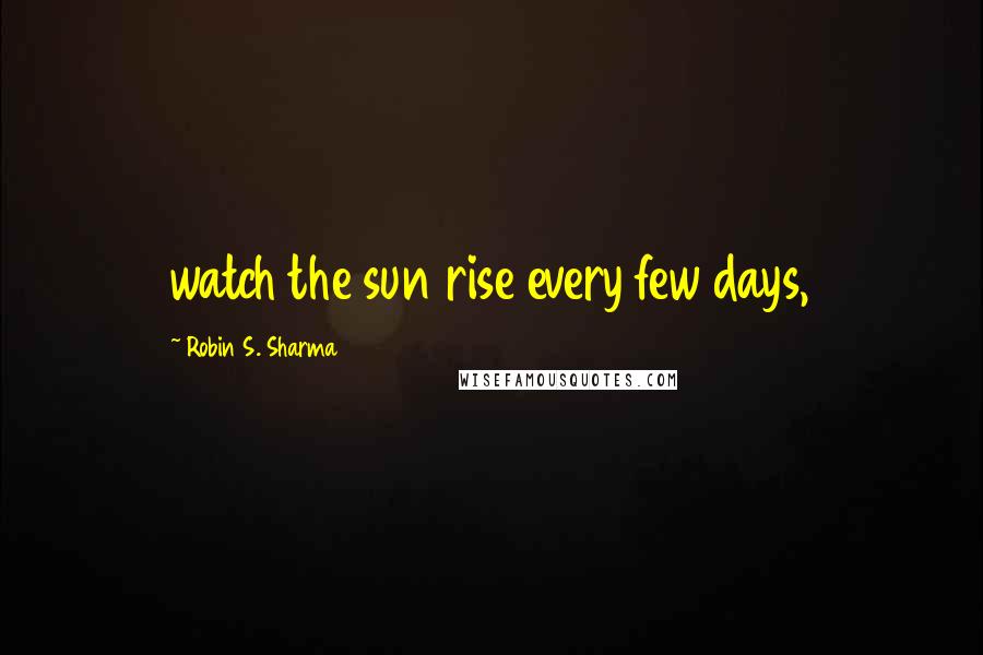 Robin S. Sharma Quotes: watch the sun rise every few days,