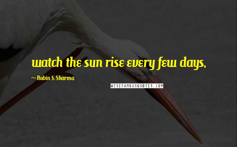 Robin S. Sharma Quotes: watch the sun rise every few days,