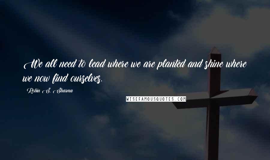 Robin S. Sharma Quotes: We all need to lead where we are planted and shine where we now find ourselves.