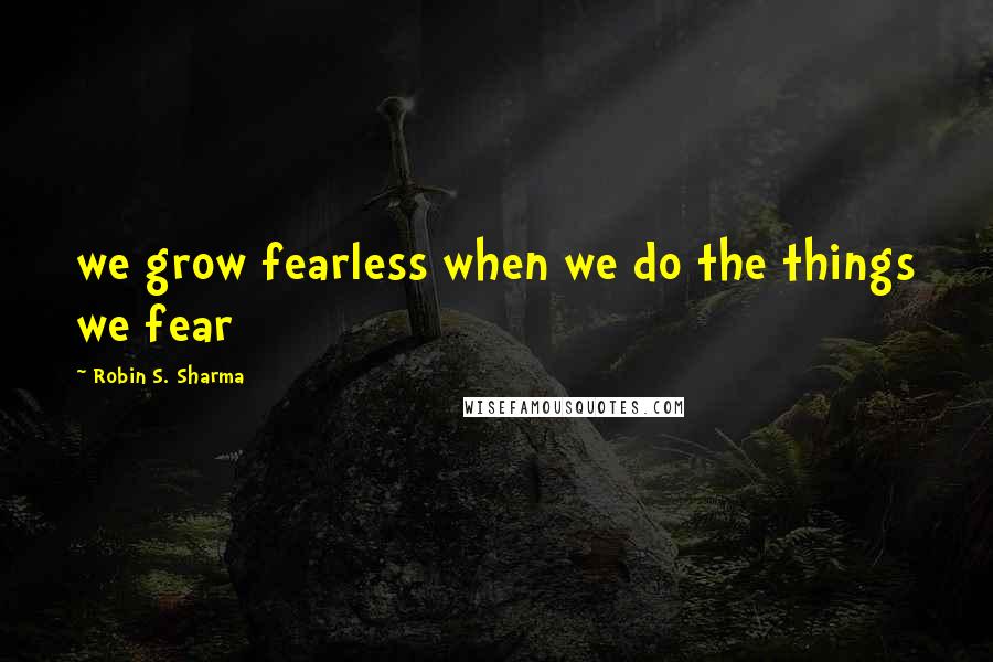 Robin S. Sharma Quotes: we grow fearless when we do the things we fear