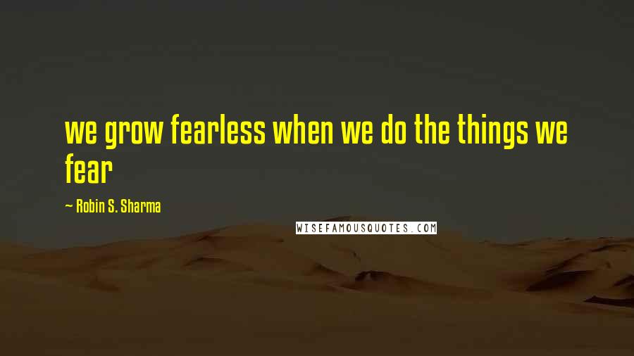Robin S. Sharma Quotes: we grow fearless when we do the things we fear