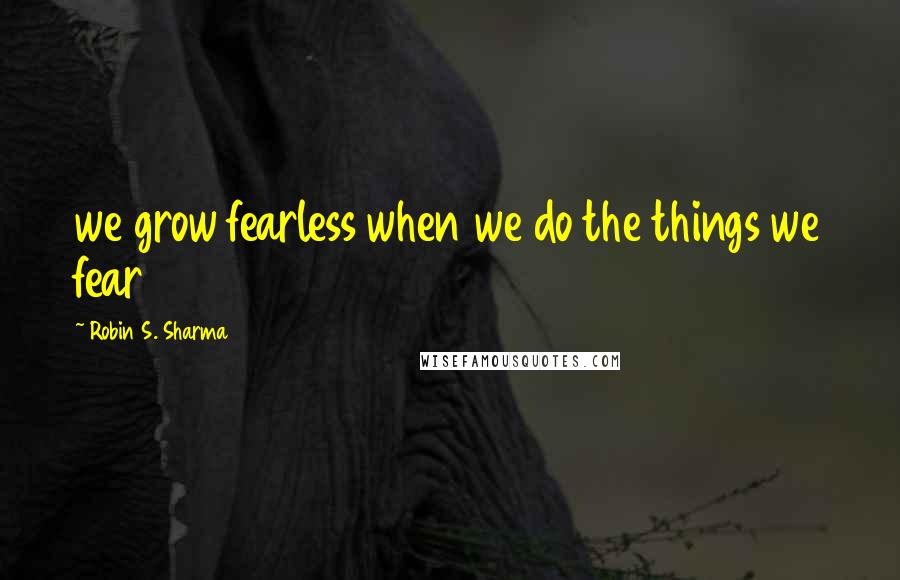 Robin S. Sharma Quotes: we grow fearless when we do the things we fear