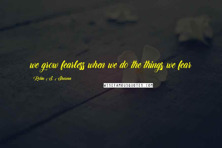 Robin S. Sharma Quotes: we grow fearless when we do the things we fear